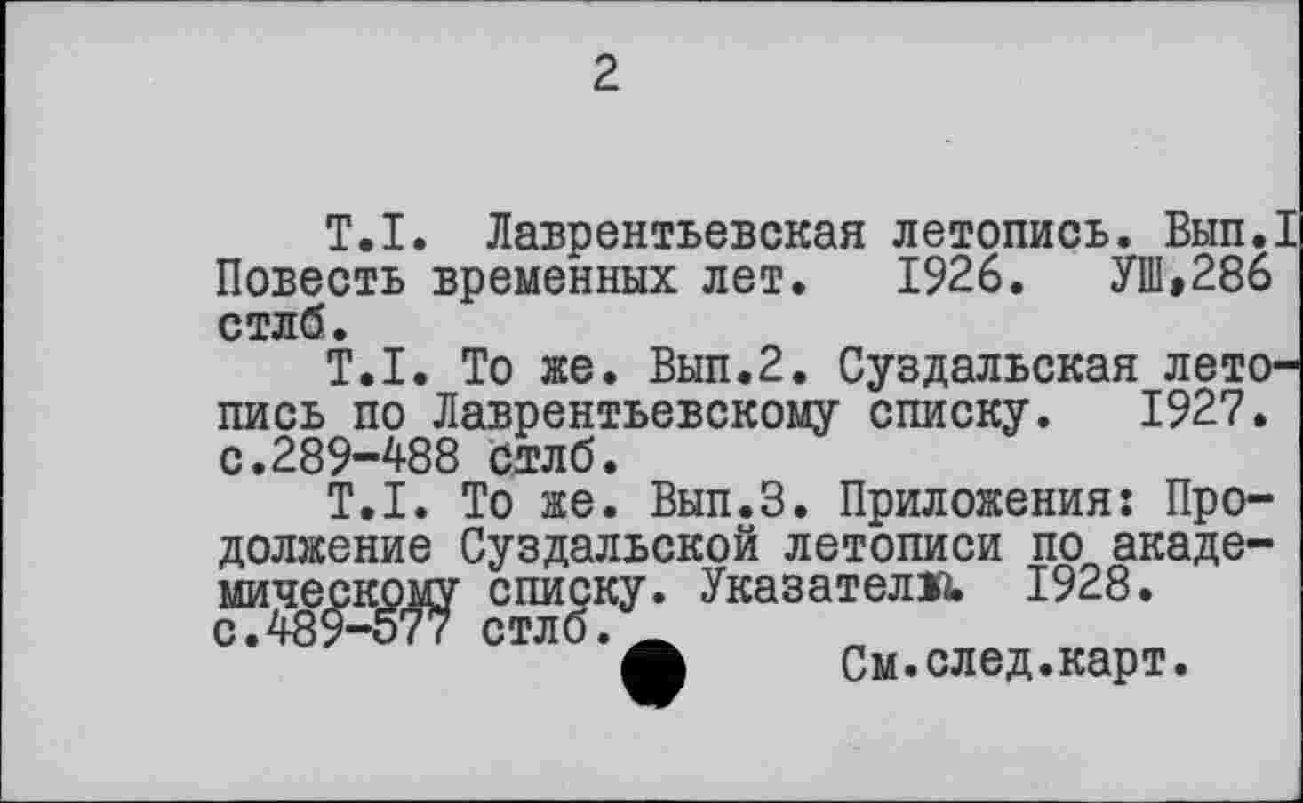 ﻿2
T.I. Лаврентьевская летопись. Вып.1 Повесть временных лет. 1926.	УШ»286
стлб.
T.I. То же. Вып.2. Суздальская летопись по Лаврентьевскому списку. 1927. с.289-488 стлб.
T.I. То же. Вып.З. Приложения: Продолжение Суздальской летописи по академическому списку. Указатели. 1928. с.489-577 стлб.А
Л	См.след.карт.